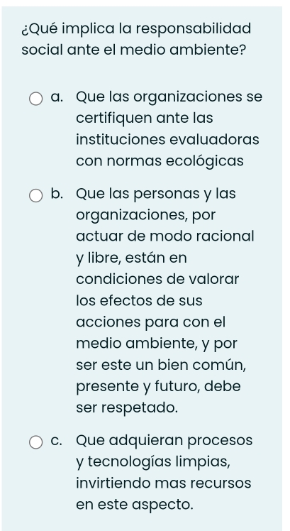 ¿Qué implica la responsabilidad
social ante el medio ambiente?
a. Que las organizaciones se
certifiquen ante las
instituciones evaluadoras
con normas ecológicas
b. Que las personas y las
organizaciones, por
actuar de modo racional
y libre, están en
condiciones de valorar
los efectos de sus
acciones para con el
medio ambiente, y por
ser este un bien común,
presente y futuro, debe
ser respetado.
c. Que adquieran procesos
y tecnologías limpias,
invirtiendo mas recursos
en este aspecto.