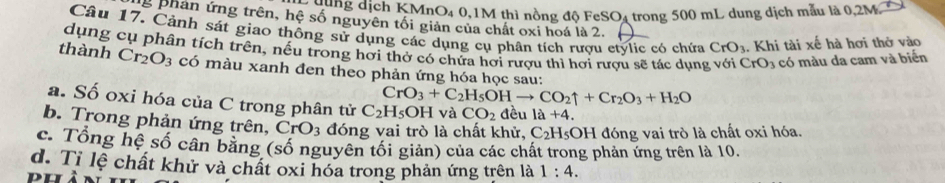 số ng dịch KMnO4 0, 1M thì nồng độ FeSO4 trong 500 mL dung dịch mẫu là 0,2M
g phản ứng trên, hệ số nguyên tối giản của chất oxi hoá là 2. 
Câu 17. Cảnh sát giao thông sử dụng các dụng cụ phân tích rượu etylic có chứa CrO_3. Khi tài xế hà hơi thở vào 
dụng cụ phân tích trên, nều trong hơi thờ có chứa hơi rượu thì hơi rượu sẽ tác dụng với CrO_3 có màu da cam và biển 
thành Cr_2O_3 có màu xanh đen theo phản ứng hóa học sau:
CrO_3+C_2H_5OHto CO_2uparrow +Cr_2O_3+H_2O
a. Số oxi hóa của C trong phân tử C_2H_5OH và CO_2 đều 1a+4
b. Trong phản ứng trên, CrO_3 đóng vai trò là chất khử, C_2H_5OI H đóng vai trò là chất oxi hóa. 
c. Tổng hệ số cân bằng (số nguyên tối giản) của các chất trong phản ứng trên là 10. 
d. Tỉ lệ chất khử và chất oxi hóa trong phản ứng trên là 1:4.