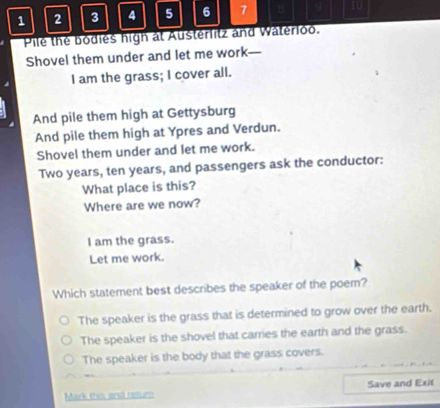 1 2 3 4 5 6 7 8
10
Pile the bodies high at Austerlitz and Waterloo.
Shovel them under and let me work—
I am the grass; I cover all.
And pile them high at Gettysburg
And pile them high at Ypres and Verdun.
Shovel them under and let me work.
Two years, ten years, and passengers ask the conductor:
What place is this?
Where are we now?
I am the grass.
Let me work.
Which statement best describes the speaker of the poem?
The speaker is the grass that is determined to grow over the earth.
The speaker is the shovel that carries the earth and the grass.
The speaker is the body that the grass covers.
Save and Exit
Mark this and rellur