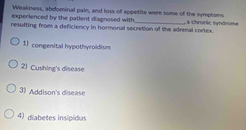 Weakness, abdominal pain, and loss of appetite were some of the symptoms
experienced by the patient diagnosed with_ , a chronic syndrome
resulting from a deficiency in hormonal secretion of the adrenal cortex.
1)congenital hypothyroidism
2) Cushing's disease
3) Addison's disease
4) diabetes insipidus