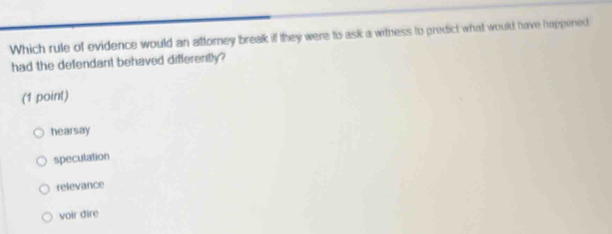 Which rule of evidence would an attorney break if they were to ask a witness to predict what would have happened
had the defendant behaved differently?
(1 point)
hearsay
speculation
relevance
voir dire