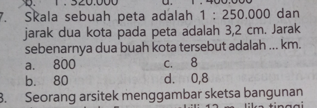 1 . S20.000 a.
Skala sebuah peta adalah 1:250.000 0 dan
jarak dua kota pada peta adalah 3,2 cm. Jarak
sebenarnya dua buah kota tersebut adalah ... km.
a. 800 c. 8
b. 80 d. 0,8
3. Seorang arsitek menggambar sketsa bangunan