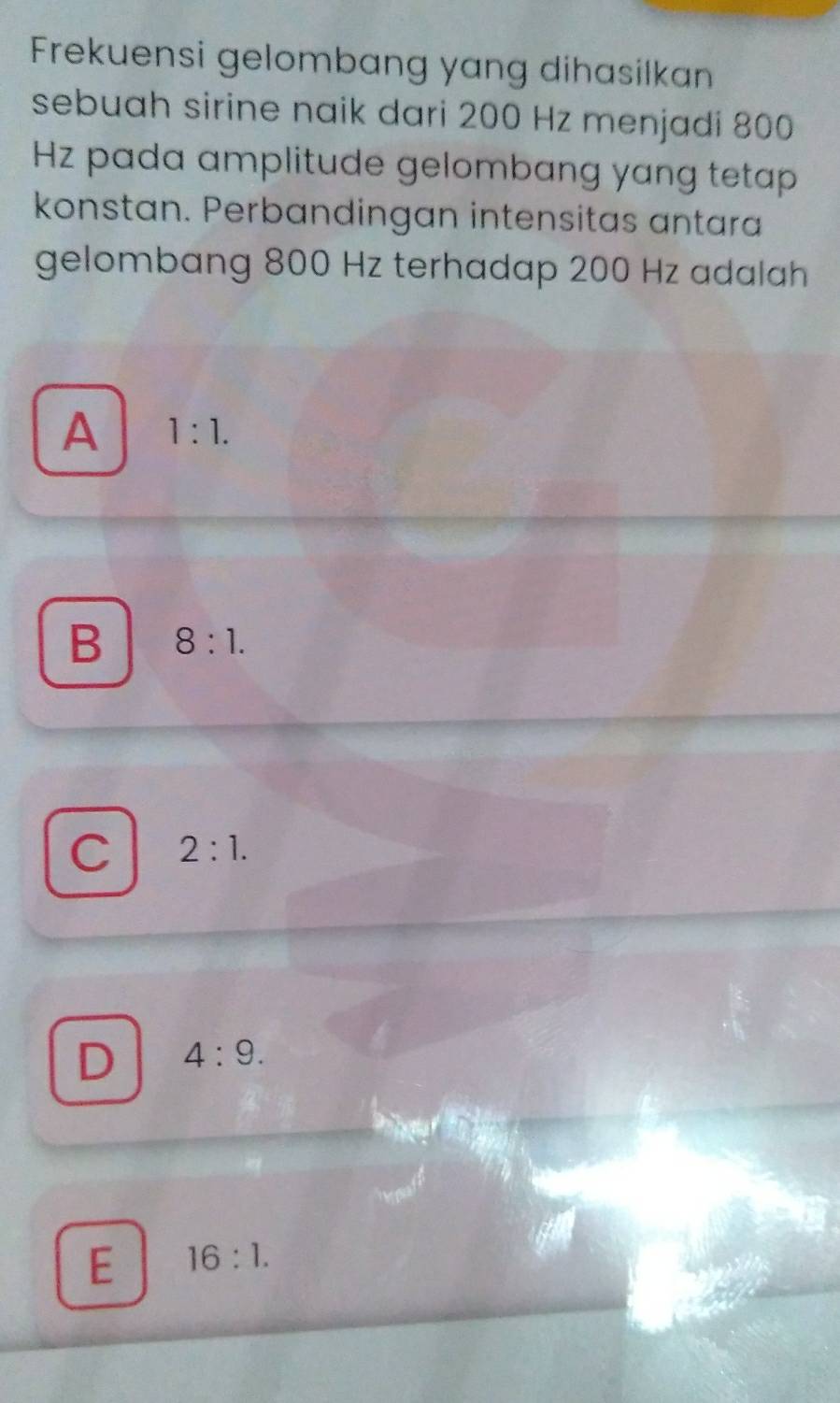Frekuensi gelombang yang dihasilkan
sebuah sirine naik dari 200 Hz menjadi 800
Hz pada amplitude gelombang yang tetap
konstan. Perbandingan intensitas antara
gelombang 800 Hz terhadap 200 Hz adalah
A 1:1.
B 8:1.
C 2:1.
D 4:9.
E 16:1.