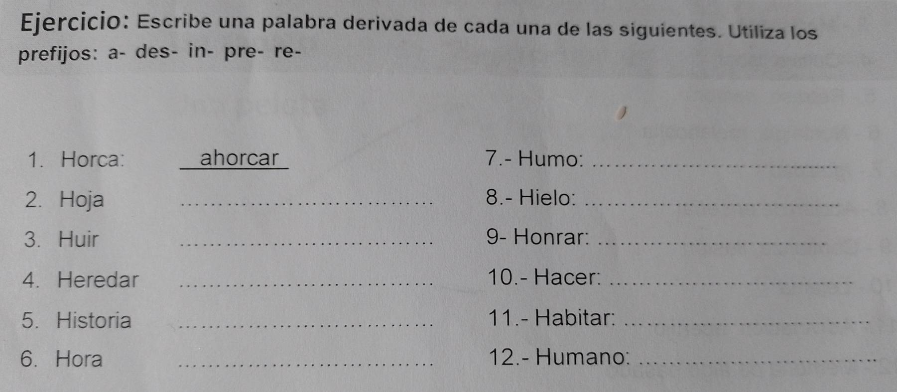 Escribe una palabra derivada de cada una de las siguientes. Utiliza los 
prefijos: a- des- in- pre- re- 
1. Horca: ahorcar 7.- Humo:_ 
2. Hoja _8.- Hielo:_ 
3. Huir _9- Honrar:_ 
4. Heredar _10.- Hacer:_ 
5. Historia _11.- Habitar:_ 
6. Hora _12.- Humano:_