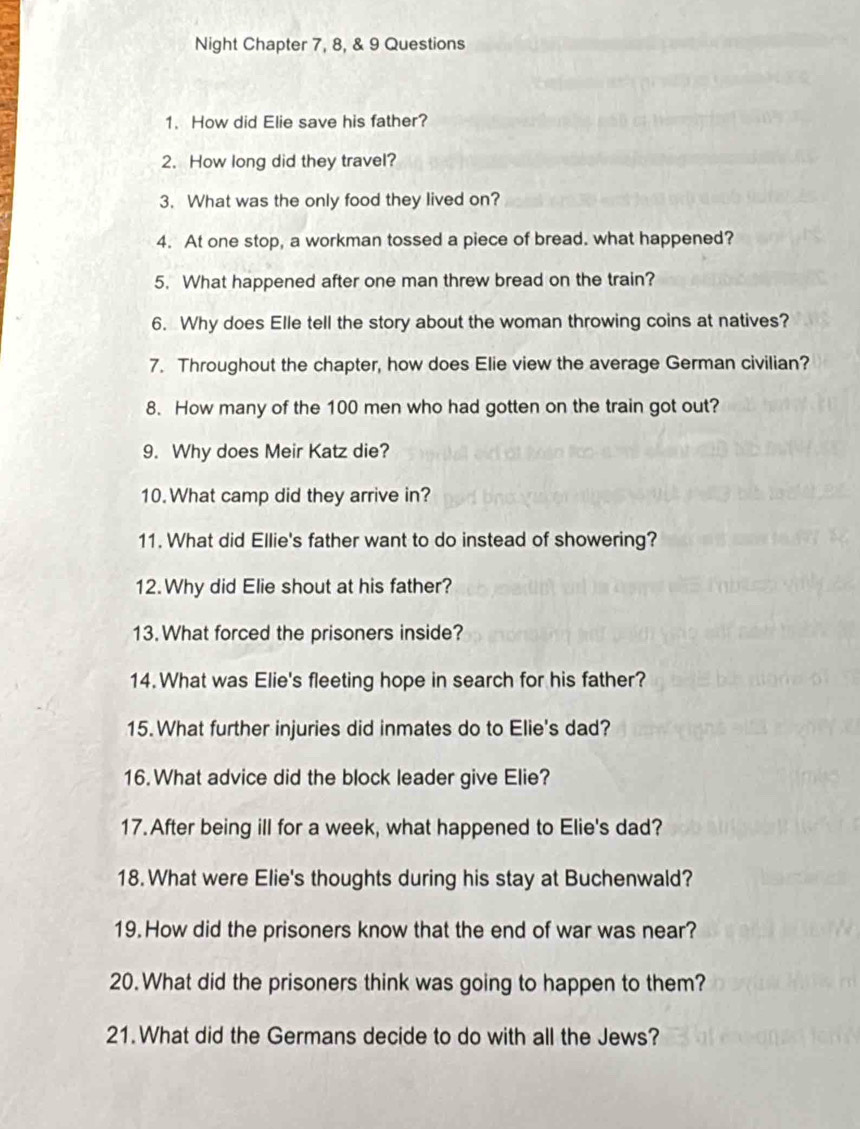 Night Chapter 7, 8, & 9 Questions 
1. How did Elie save his father? 
2. How long did they travel? 
3. What was the only food they lived on? 
4. At one stop, a workman tossed a piece of bread. what happened? 
5. What happened after one man threw bread on the train? 
6. Why does Elle tell the story about the woman throwing coins at natives? 
7. Throughout the chapter, how does Elie view the average German civilian? 
8. How many of the 100 men who had gotten on the train got out? 
9. Why does Meir Katz die? 
10.What camp did they arrive in? 
11. What did Ellie's father want to do instead of showering? 
12. Why did Elie shout at his father? 
13. What forced the prisoners inside? 
14. What was Elie's fleeting hope in search for his father? 
15. What further injuries did inmates do to Elie's dad? 
16. What advice did the block leader give Elie? 
17. After being ill for a week, what happened to Elie's dad? 
18.What were Elie's thoughts during his stay at Buchenwald? 
19. How did the prisoners know that the end of war was near? 
20. What did the prisoners think was going to happen to them? 
21. What did the Germans decide to do with all the Jews?