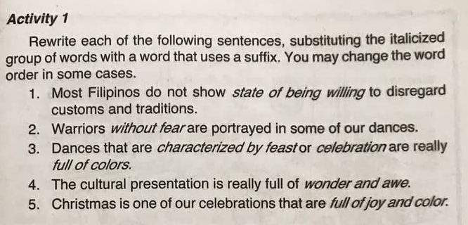 Activity 1 
Rewrite each of the following sentences, substituting the italicized 
group of words with a word that uses a suffix. You may change the word 
order in some cases. 
1. Most Filipinos do not show state of being willing to disregard 
customs and traditions. 
2. Warriors without fear are portrayed in some of our dances. 
3. Dances that are characterized by feast or celebration are really 
full of colors. 
4. The cultural presentation is really full of wonder and awe. 
5. Christmas is one of our celebrations that are full of joy and color.