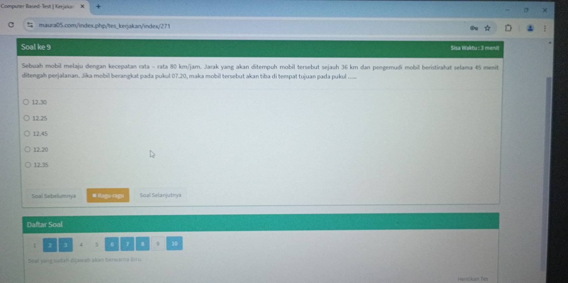 Computer Based-Test | Kerjakar
maura05.com/index.php/tes_kerjakan/index/271
Soal ke 9 Sisa Waktu : 3 menit
Sebuah mobil melaju dengan kecepatan rata - rata 80 km/jam. Jarak yang akan ditempuh mobil tersebut sejauh 36 km dan pengemudi mobil beristirahat selama 45 menit
ditengah perjalanan. Jika mobil berangkat pada pukul 07.20, maka mobil tersebut akan tiba di tempat tujuan pada pukul …....
12.30
12.25
12.45
12.20
12.35
Soal Sebelumnya ≡ Ragu-ragu Soal Selanjutnya
Daftar Soal
1 2 3 A 5 6 7 8 9 10
Soal yang sudah dijawab akan berwarna Biru.
Hentikan Tes