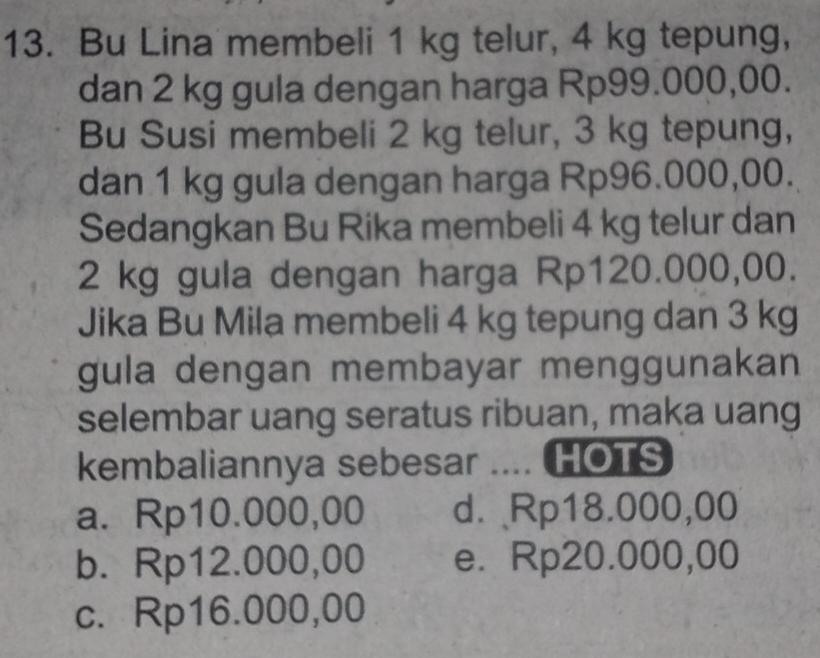 Bu Lina membeli 1 kg telur, 4 kg tepung,
dan 2 kg gula dengan harga Rp99.000,00.
Bu Susi membeli 2 kg telur, 3 kg tepung,
dan 1 kg gula dengan harga Rp96.000,00.
Sedangkan Bu Rika membeli 4 kg telur dan
2 kg gula dengan harga Rp120.000,00.
Jika Bu Mila membeli 4 kg tepung dan 3 kg
gula dengan membayar menggunakan
selembar uang seratus ribuan, maka uang
kembaliannya sebesar .... HOTS
a. Rp10.000,00 d. Rp18.000,00
b. Rp12.000,00 e. Rp20.000,00
c. Rp16.000,00