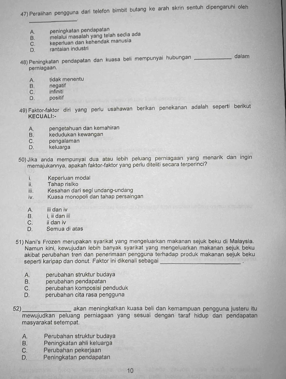 Peralihan pengguna dari telefon bimbit butang ke arah skrin sentuh dipengaruhi oleh
_
A. peningkatan pendapatan
B. melalui masalah yang telah sedía ada
C. keperluan dan kehendak manusia
D. . rantaian industri
48) Peningkatan pendapatan dan kuasa beli mempunyai hubungan_
dalam
perniagaan.
A. tidak menentu
B. negatif
C. infiniti
D. positif
49) Faktor-faktor diri yang perlu usahawan berikan penekanan adalah seperti berikut
KECUALI:-
A. pengetahuan dan kemahiran
B. kedudukan kewangan
C. pengalaman
D. keluarga
50) Jika anda mempunyai dua atau lebih peluang perniagaan yang menarik dan ingin
memajukannya, apakah faktor-faktor yang perlu diteliti secara terperinci?
i. Keperluan modal
ii. Tahap risiko
iii. Kesahan dari segi undang-undang
iv. Kuasa monopoli dan tahap persaingan
A. iii dan iv
B. i, ii dan ⅲ
C. idan iv
D. Semua di atas
51) Nani's Frozen merupakan syarikat yang mengeluarkan makanan sejuk beku di Malaysia.
Namun kini, kewujudan lebih banyak syarikat yang mengeluarkan makanan sejuk beku
akibat perubahan tren dan penerimaan pengguna terhadap produk makanan sejuk beku
seperti karipap dan donut. Faktor ini dikenali sebagai_
.
A. perubahan struktur budaya
B. perubahan pendapatan
C. perubahan komposisi penduduk
D. perubahan cita rasa pengguna
52)_ akan meningkatkan kuasa beli dan kemampuan pengguna justeru itu
mewujudkan peluang perniagaan yang sesuai dengan taraf hidup dan pendapatan
masyarakat setempat.
A.  Perubahan struktur budaya
B. Peningkatan ahli keluarga
C. Perubahan pekerjaan
D.    Peningkatan pendapatan
10