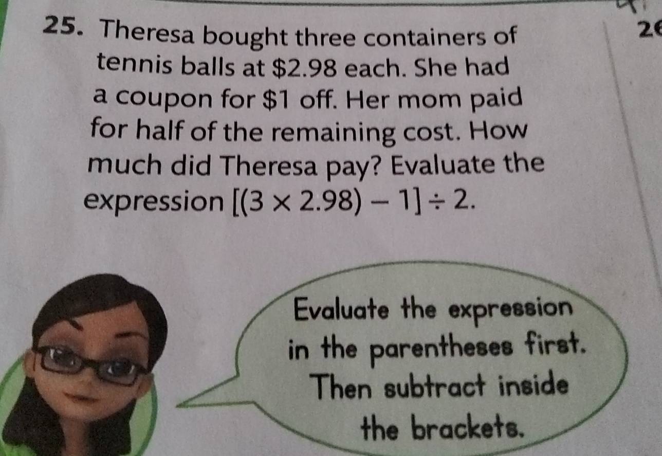 Theresa bought three containers of
2
tennis balls at $2.98 each. She had 
a coupon for $1 off. Her mom paid 
for half of the remaining cost. How 
much did Theresa pay? Evaluate the 
expression [(3* 2.98)-1]/ 2. 
Evaluate the expression 
in the parentheses first. 
Then subtract inside 
the brackets.