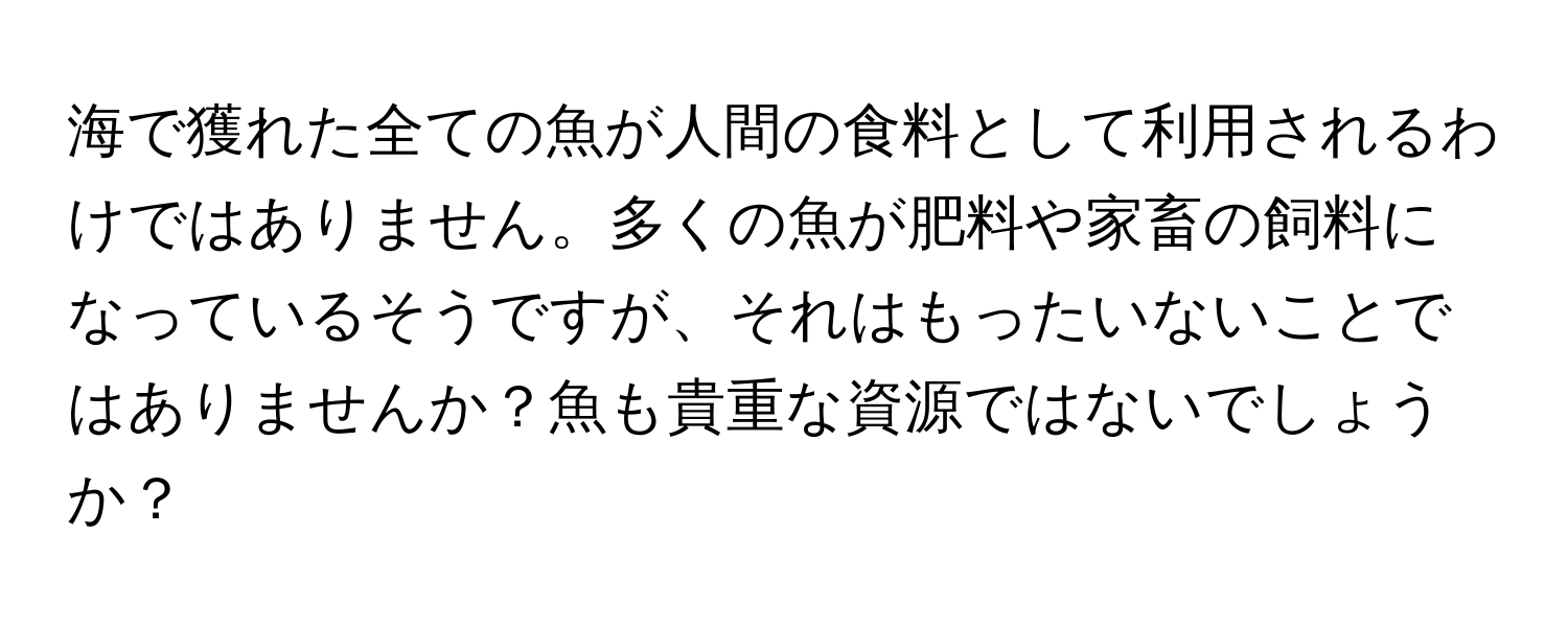 海で獲れた全ての魚が人間の食料として利用されるわけではありません。多くの魚が肥料や家畜の飼料になっているそうですが、それはもったいないことではありませんか？魚も貴重な資源ではないでしょうか？