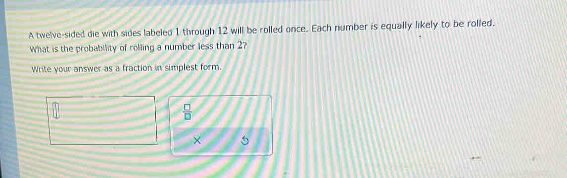 A twelve-sided die with sides labeled 1 through 12 will be rolled once. Each number is equally likely to be rolled. 
What is the probability of rolling a number less than 2? 
Write your answer as a fraction in simplest form.
 □ /□  
× 5