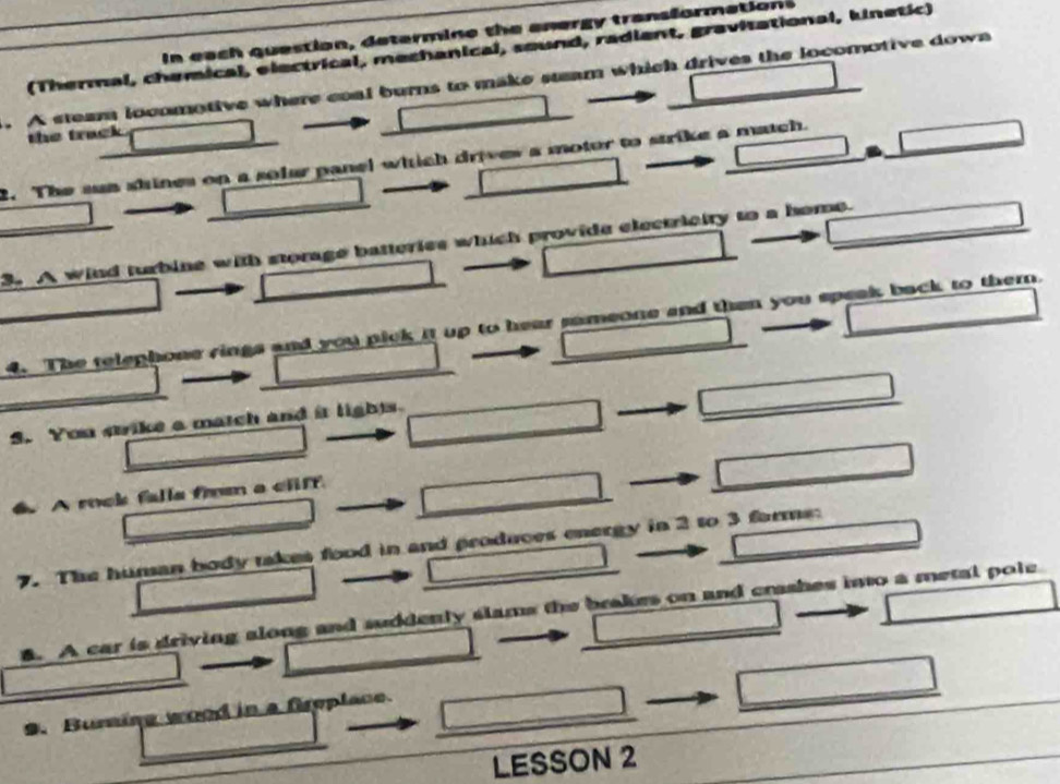 In each question, determine the anergy transformations 
(Thermal, chemical, electrical, mechanical, sound, radient, gravitational, kinetic) 
. A steam locomotive where coal burns to make stam which drives the locomotive down 
the track 
2. The sun shines on a solar panel which drives a motur to strike a match. 
3 A wind turbine with storage batteries which provide electricity to a home. 
4. The telephone rings and you pick it up to hear sameone and then you speak back to themn. 
5. You crike a match and it lights. 
A rock falla from a cliff 
7. The human body takes food in and produces energy in 2 to 3 forms: 
5. A car is driving along and suddenly slams the brakes on and crashes into a metal pole 
9. Burning wood in a freplace. 
LESSON 2