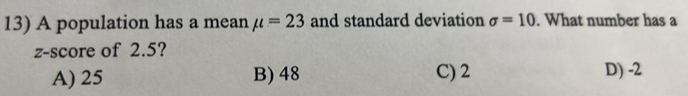 A population has a mean mu =23 and standard deviation sigma =10. What number has a
z-score of 2.5?
A) 25 B) 48 C) 2 D) -2