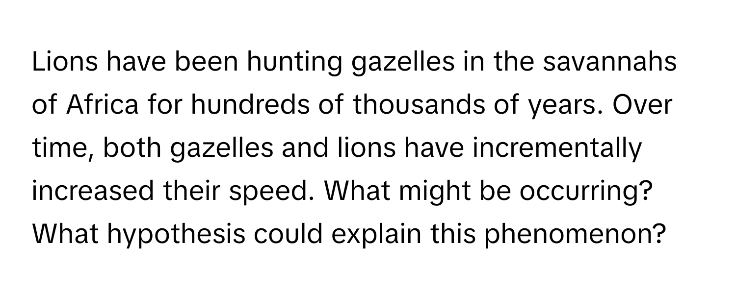 Lions have been hunting gazelles in the savannahs of Africa for hundreds of thousands of years. Over time, both gazelles and lions have incrementally increased their speed. What might be occurring? What hypothesis could explain this phenomenon?