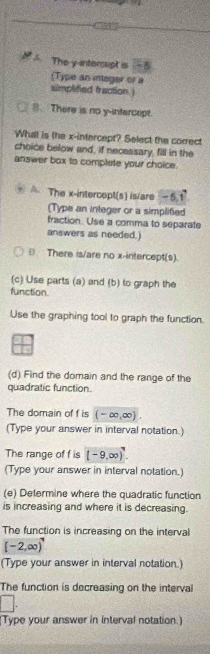 A The y -intercupt is -2
(Type an imager or a
simplified fraction. )
B. There is no y-intercept.
What is the x-intercept? Select the correct
choice below and, if necessary, fill in the
answer box to complete your choice.
The x-intercept(s) is/are - 5.1
(Type an integer or a simplified
fraction. Use a comma to separate
answers as needed.)
B There is/are no x-intercept(s).
(c) Use parts (a) and (b) lo graph the
function.
Use the graphing tool to graph the function.
(d) Find the domain and the range of the
quadratic function.
The domain of f is (-∈fty ,∈fty ). 
(Type your answer in interval notation.)
The range of f is [-9,∈fty )^7. 
(Type your answer in interval notation.)
(e) Determine where the quadratic function
is increasing and where it is decreasing.
The function is increasing on the interval
[-2,∈fty )
(Type your answer in interval notation.)
The function is decreasing on the interval
□. 
(Type your answer in interval notation.)