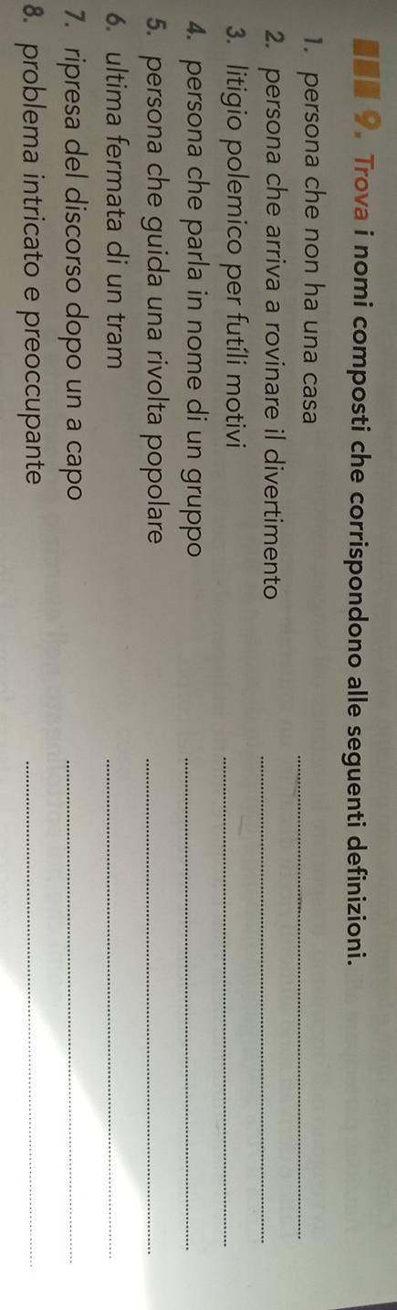 ■■■ 9. Trova i nomi composti che corrispondono alle seguenti definizioni. 
1. persona che non ha una casa 
_ 
2. persona che arriva a rovinare il divertimento_ 
3. litigio polemico per futíli motivi_ 
4. persona che parla in nome di un gruppo_ 
5. persona che guida una rivolta popolare_ 
6. ultima fermata di un tram 
_ 
7. ripresa del discorso dopo un a capo_ 
8. problema intricato e preoccupante_