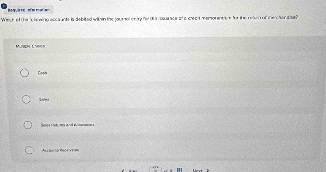 Required information
Which of the following accounts is debited within the journal entry for the issuance of a credit memorandum for the return of merchandise?
Multiple Choice
Cash
Sales
Sales Returns and Allowances
Accounts Receivable
Next