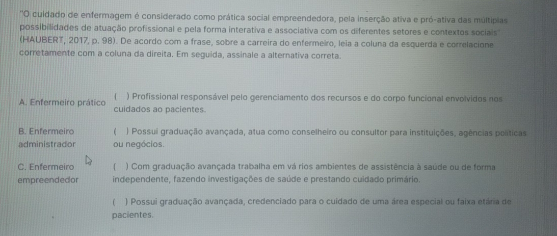 'O cuidado de enfermagem é considerado como prática social empreendedora, pela inserção ativa e pró-ativa das múltipias
possibilidades de atuação profissional e pela forma interativa e associativa com os diferentes setores e contextos sociais''
(HAUBERT, 2017, p. 98). De acordo com a frase, sobre a carreira do enfermeiro, leia a coluna da esquerda e correlacione
corretamente com a coluna da direita. Em seguida, assinale a alternativa correta.

A. Enfermeiro prático ) Profissional responsável pelo gerenciamento dos recursos e do corpo funcional envolvidos nos
cuidados ao pacientes.
B. Enfermeiro  ) Possui graduação avançada, atua como conselheiro ou consultor para instituições, agências políticas
administrador ou negócios.
C. Enfermeiro  ) Com graduação avançada trabalha em vá rios ambientes de assistência à saúde ou de forma
empreendedor independente, fazendo investigações de saúde e prestando cuidado primário.
( ) Possui graduação avançada, credenciado para o cuidado de uma área especial ou faixa etária de
pacientes.