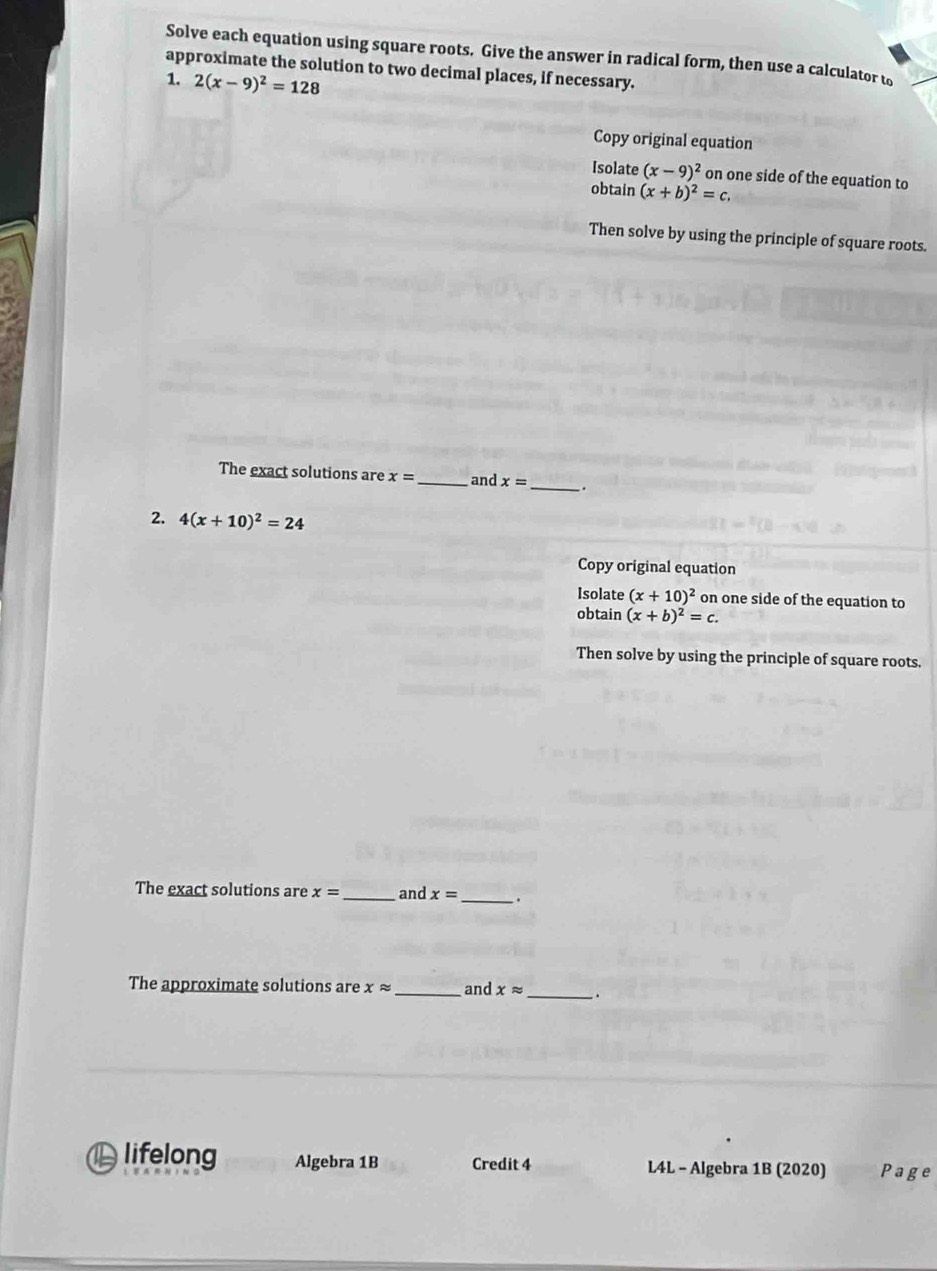 Solve each equation using square roots. Give the answer in radical form, then use a calculator to 
approximate the solution to two decimal places, if necessary. 
1. 2(x-9)^2=128
Copy original equation 
Isolate (x-9)^2 on one side of the equation to 
obtain (x+b)^2=c. 
Then solve by using the principle of square roots. 
The exact solutions are x= _ and x=
_ 
2. 4(x+10)^2=24
Copy original equation 
Isolate (x+10)^2 on one side of the equation to 
obtain (x+b)^2=c. 
Then solve by using the principle of square roots. 
The exact solutions are x= _and x= _ 
The approximate solutions are xapprox _and xapprox _、 
lifelong Algebra 1B Credit 4 L4L - Algebra 1B (2020) Page