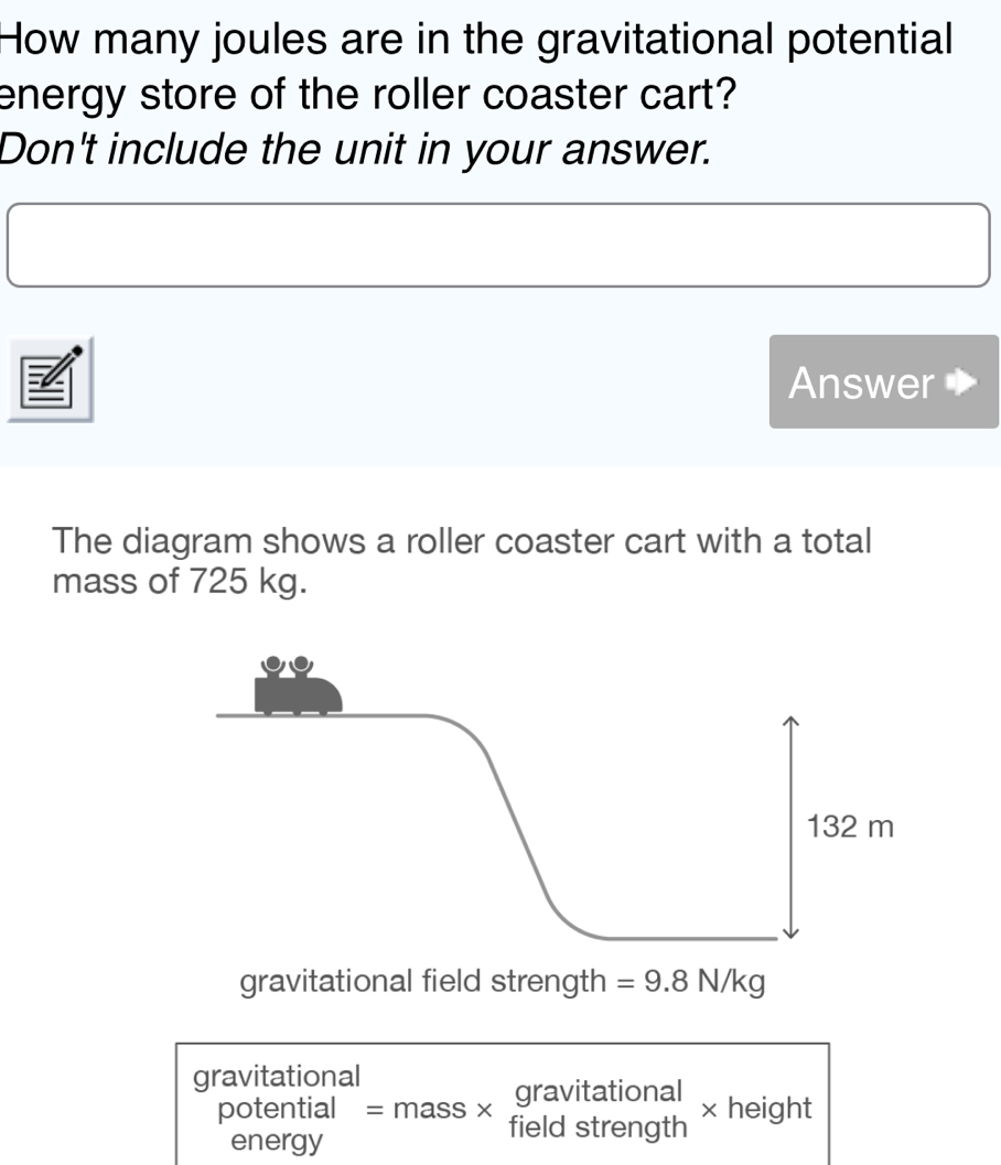 How many joules are in the gravitational potential 
energy store of the roller coaster cart? 
Don't include the unit in your answer. 
Answer 
The diagram shows a roller coaster cart with a total 
mass of 725 kg. 
gravitational field strength =9.8N/kg
gravitational
beginarrayr potential energyendarray =mass* beginarrayr gravitational fieldstrengthendarray * heig ht