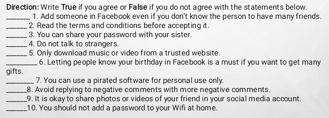 Direction: Write True if you agree or False if you do not agree with the statements below. 
_1. Add someone in Facebook even if you don't know the person to have many friends. 
_2. Read the terms and conditions before accepting it. 
_3. You can share your password with your sister. 
_4. Do not talk to strangers. 
_5. Only download music or video from a trusted website. 
_6. Letting people know your birthday in Facebook is a must if you want to get many 
gifts. 
_7. You can use a pirated software for personal use only. 
_8. Avoid replying to negative comments with more negative comments. 
_9. It is okay to share photos or videos of your friend in your social media account. 
_10. You should not add a password to your Wifi at home.