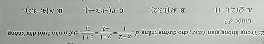 2: Trong không gian Oxyz , cho đường thẳng đ :  (x-2)/1 = (y-1)/-2 = (z+1)/3  Điểm nào dưới đây khôn
thuộc d?
A. Q(2;1;-1). B. M(1;3;2). C. P(-1;3;-4). D. N(4;-3;5).