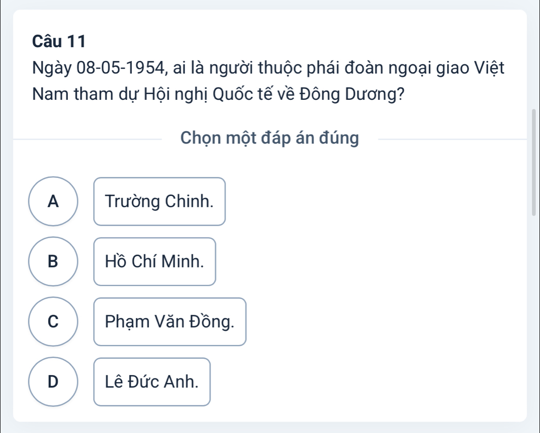 Ngày 08-05-1954, ai là người thuộc phái đoàn ngoại giao Việt
Nam tham dự Hội nghị Quốc tế về Đông Dương?
Chọn một đáp án đúng
A Trường Chinh.
B Hồ Chí Minh.
C Phạm Văn Đồng.
D Lê Đức Anh.