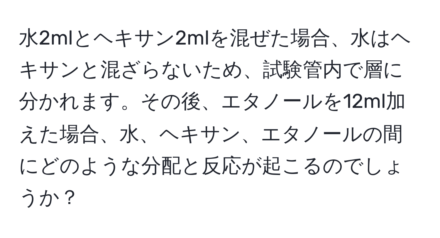 水2mlとヘキサン2mlを混ぜた場合、水はヘキサンと混ざらないため、試験管内で層に分かれます。その後、エタノールを12ml加えた場合、水、ヘキサン、エタノールの間にどのような分配と反応が起こるのでしょうか？