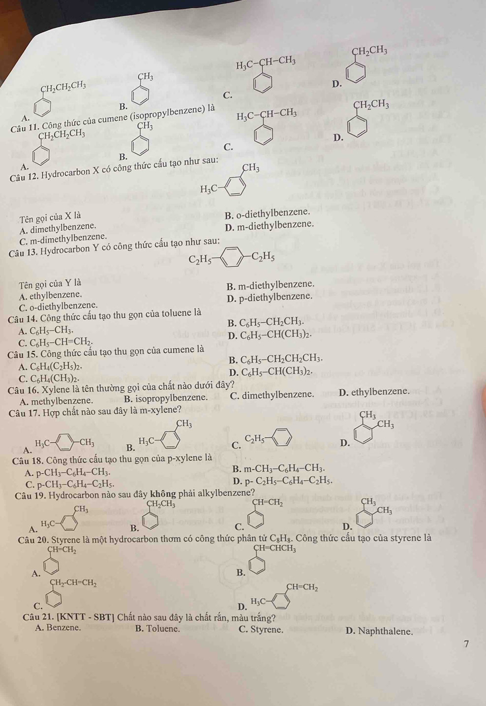 CH_2CH_3
H_3C-CH-CH_3
CH_3
CH_2CH_2CH_3
D.
C.
B.
Câu 11. Công thức của cumene (isopropylbenzene) là
CH_2CH_3
A.
H_3C-CH-CH_3
CH_2CH_2CH_3 CH_3
D.
C.
B.
A.
CH_3
Câu 12. Hydrocarbon X có công thức cấu tạo như sau:
H_3C-
Tên gọi của X là
B. o-diethylbenzene.
A. dimethylbenzene.
C. m-dimethylbenzene. D. m-diethylbenzene.
Câu 13. Hydrocarbon Y có công thức cấu tạo như sau:
C_2H_5- ^-C_2H_5
Tên gọi của Y là
A. ethylbenzene. B. m-diethylbenzene.
C. o-diethylbenzene. D. p-diethylbenzene.
Câu 14. Công thức cấu tạo thu gọn của toluene là
B. C_6H_5-CH_2CH_3.
A. C_6H_5-CH_3.
D. C_6H_5-CH(CH_3)_2.
C. C_6H_5-CH=CH_2.
Câu 15. Công thức cấu tạo thu gọn của cumene là
B. C_6H_5-CH_2CH_2CH_3.
A. C_6H_4(C_2H_5)_2.
D. C_6H_5-CH(CH_3)_2.
C. C_6H_4(CH_3)_2.
Câu 16. Xylene là tên thường gọi của chất nào dưới đây?
A. methylbenzene. B. isopropylbenzene. C. dimethylbenzene. D. ethylbenzene.
Câu 17. Hợp chất nào sau đây là m-xylene?
CH_3
CH_3
CH_3
A. I_3C-□ · CH_3 H_3C-
C_2H_5-
B.
C.
D.
Câu 18. Công thức cấu tạo thu gọn của p-xylene là
A. p-CH_3-C_6H_4-CH_3.
B. m-CH_3-C_6H_4-CH_3.
C. p-CH_3-C_6H_4-C_2H_5.
D. p-C_2H_5-C_6H_4-C_2H_5.
Câu 19. Hydrocarbon nào sau đây không phải alkylbenzene?
CH_2CH_3
CH=CH_2
CH_3
CH_3
CH_3
H_3C
A.
B.
C.
D.
Câu 20. Styrene là một hydrocarbon thơm có công thức phân tử C_8H_8;. Công thức cấu tạo của styrene là
CH=CH_2
CH=CHC y
A.
B.
CH_2-CH=CH_2
CH=CH_2
C. )
D. H_3C-
Câu 21. [KNTT - SBT] Chất nào sau đây là chất rắn, màu trắng?
A. Benzene. B. Toluene. C. Styrene. D. Naphthalene.
7