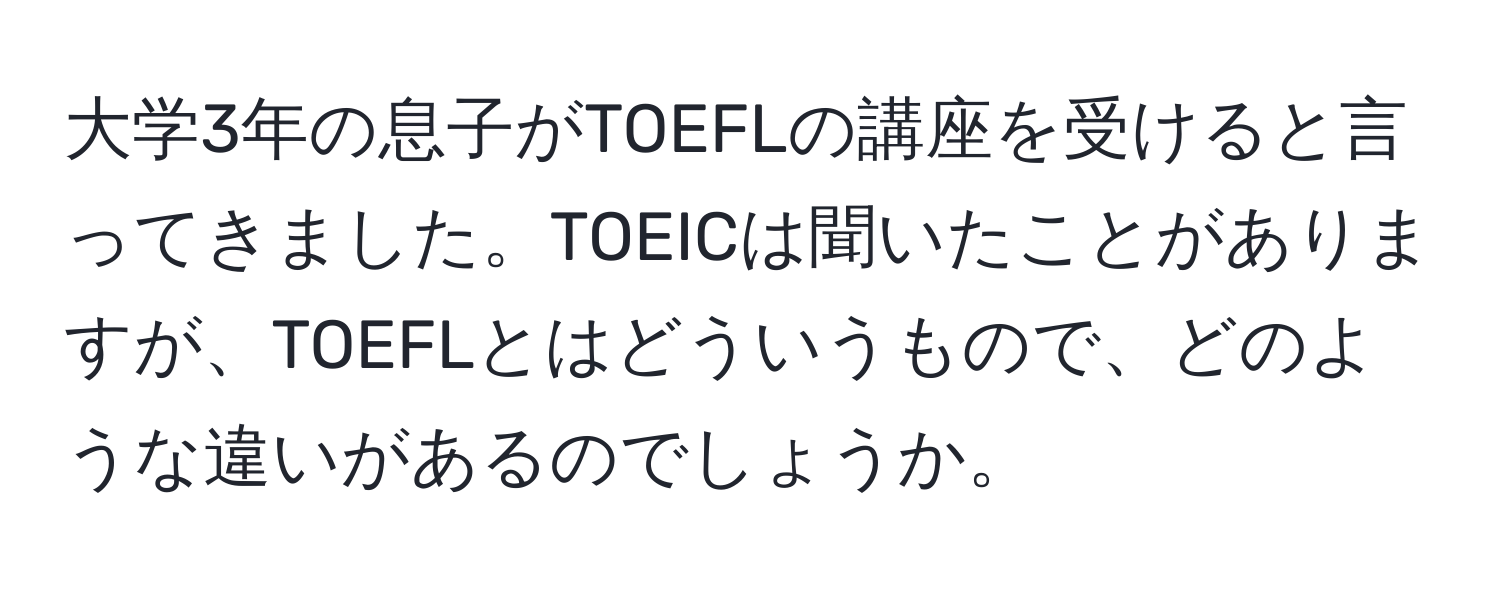 大学3年の息子がTOEFLの講座を受けると言ってきました。TOEICは聞いたことがありますが、TOEFLとはどういうもので、どのような違いがあるのでしょうか。