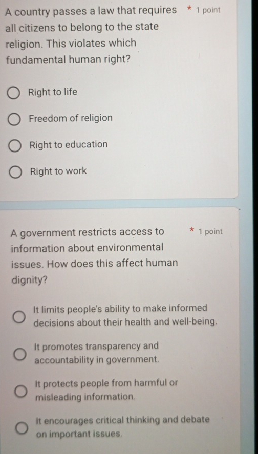 A country passes a law that requires * 1 point
all citizens to belong to the state
religion. This violates which
fundamental human right?
Right to life
Freedom of religion
Right to education
Right to work
A government restricts access to 1 point
information about environmental
issues. How does this affect human
dignity?
It limits people's ability to make informed
decisions about their health and well-being.
It promotes transparency and
accountability in government.
It protects people from harmful or
misleading information.
It encourages critical thinking and debate
on important issues.