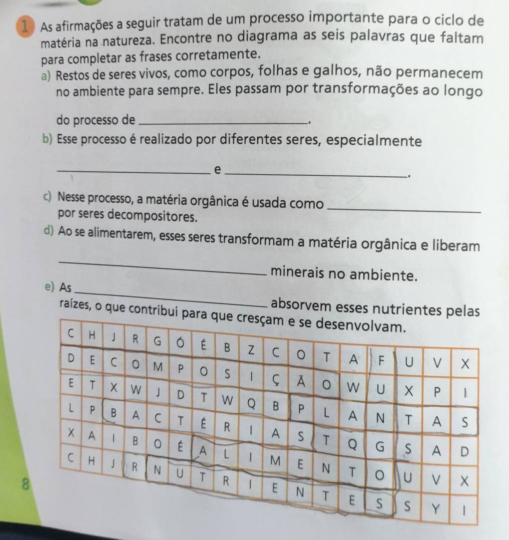 As afirmações a seguir tratam de um processo importante para o ciclo de 
matéria na natureza. Encontre no diagrama as seis palavras que faltam 
para completar as frases corretamente. 
a) Restos de seres vivos, como corpos, folhas e galhos, não permanecem 
no ambiente para sempre. Eles passam por transformações ao longo 
do processo de_ 
. 
b) Esse processo é realizado por diferentes seres, especialmente 
__e 
c) Nesse processo, a matéria orgânica é usada como_ 
por seres decompositores. 
d) Ao se alimentarem, esses seres transformam a matéria orgânica e liberam 
_ 
minerais no ambiente. 
_ 
e) As 
absorvem esses nutrient 
raízes, o que con 
8