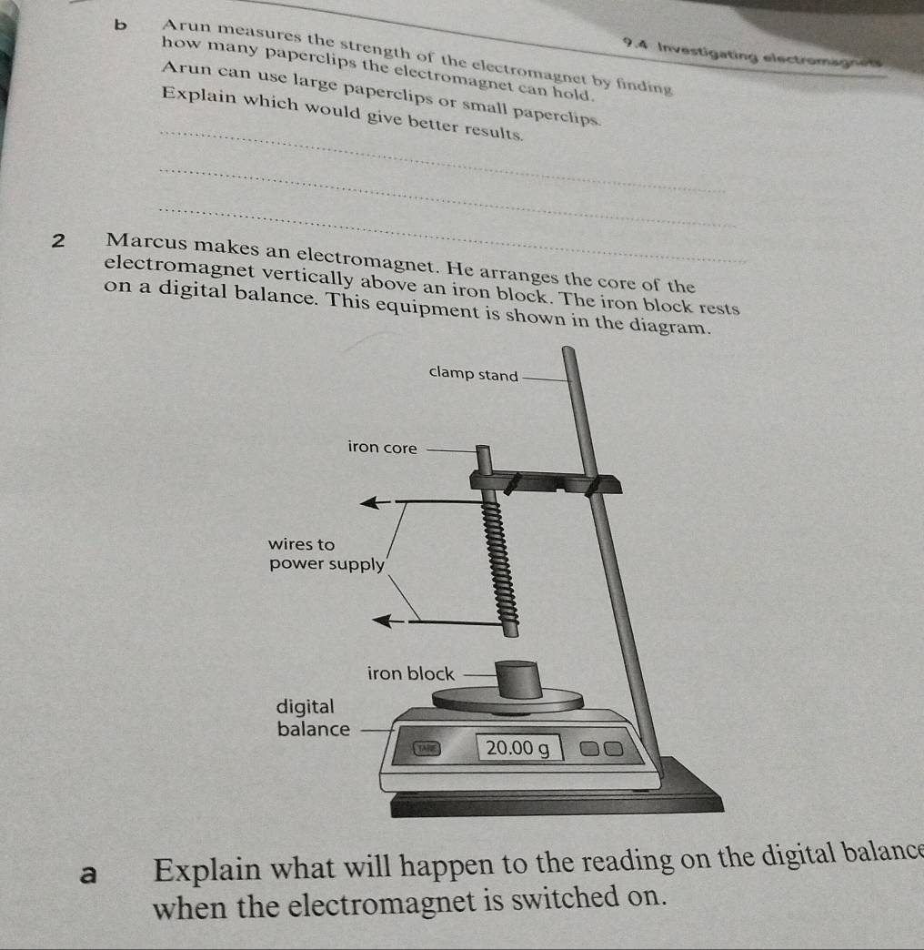 9.4 Investigating electromagnes 
b Arun measures the strength of the electromagnet by finding 
how many paperclips the electromagnet can hold. 
_ 
Arun can use large paperclips or small paperclips 
Explain which would give better results. 
_ 
_ 
2 Marcus makes an electromagnet. He arranges the core of the 
electromagnet vertically above an iron block. The iron block rests 
on a digital balance. This equipment is shown in the diagra 
a Explain what will happen to the reading on the digital balance 
when the electromagnet is switched on.