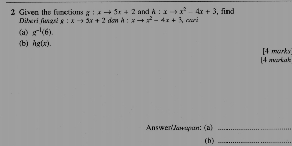 Given the functions g:xto 5x+2 and h:x- x^2-4x+3 , find 
Diberi fungsi g:xto 5x+2 dan h:x x^2-4x+3 , cari 
(a) g^(-1)(6). 
(b) hg(x). 
[4 marks] 
[4 markah] 
Answer/Jawapan: (a)_ 
(b)_