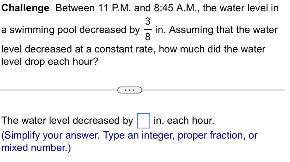 Challenge Between 11 P.M. and 8:45 A.M., the water level in 
a swimming pool decreased by  3/8 in. . Assuming that the water 
level decreased at a constant rate, how much did the water 
level drop each hour? 
The water level decreased by □ ir. each hour. 
(Simplify your answer. Type an integer, proper fraction, or 
mixed number.)