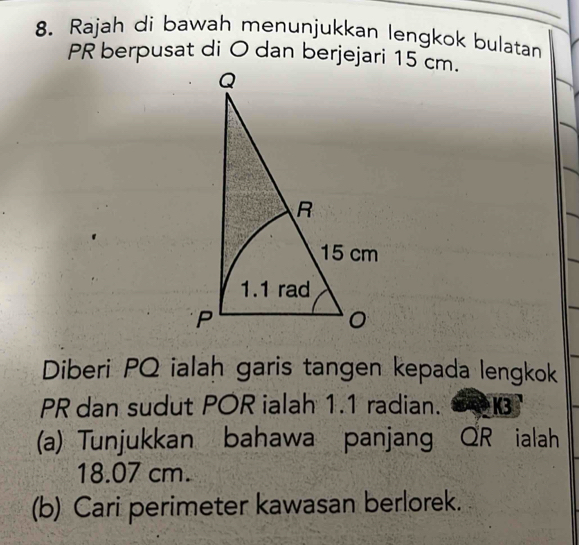 Rajah di bawah menunjukkan lengkok bulatan 
Diberi PQ ialah garis tangen kepada lengkok
PR dan sudut POR ialah 1.1 radian. K3
(a) Tunjukkan bahawa panjang QR ialah
18.07 cm. 
(b) Cari perimeter kawasan berlorek.