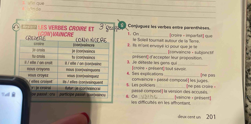 afin que 
__ 
_ 
A uān de 
_ 
Ie les verbes croire et 3 g 9 Conjuguez les verbes entre parenthèses. 
1. On 
(CON)VAINCRE _[croire • imparfait] que 
le Soleil tournait autour de la Terre. 
2. Ils m'ont envoyé ici pour que je te 
_[convaincre • subjonctif 
présent] d'accepter leur proposition. 
3. Je déteste les gens qui_ 
[croire • présent] tout savoir. 
4. Ses explications 
[ne pas 
convaincre · passé composé] les juges. 
5. Les policiers _[ne pas croire • 
passé composé] la version des accusés. 
6. On_ [vaincre · présent] 
les difficultés en les affrontant. 
deux cent un 201