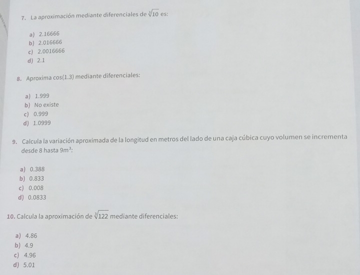 La aproximación mediante diferenciales de sqrt[3](10) es:
a) 2.16666
b) 2.016666
c) 2.0016666
d) 2.1
8. Aproxima co: (1,3) mediante diferenciales:
a) 1.999
b) No existe
c) 0.999
d) 1.0999
9. Calcula la variación aproximada de la longitud en metros del lado de una caja cúbica cuyo volumen se incrementa
desde 8 hasta 9m^3
a) 0.388
b) 0.833
c) 0.008
d) 0.0833
10. Calcula la aproximación de sqrt[3](122) mediante diferenciales:
a) 4.86
b 4.9
c) 4.96
d) 5.01