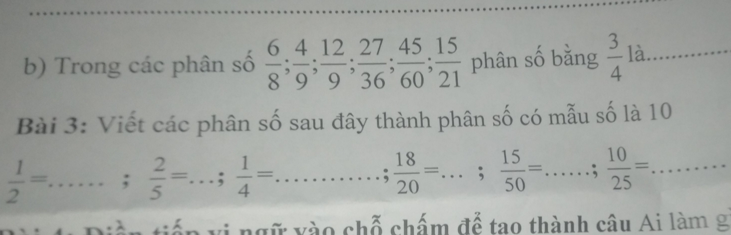 Trong các phân số  6/8 ;  4/9 ;  12/9 ;  27/36 ;  45/60 ;  15/21  phân số bằng  3/4 la _ 
Bài 3: Viết các phân số sau đây thành phân số có mẫu số là 10 
_  1/2 =;  2/5 =...;  1/4 =... __  18/20 =...;  15/50 =...: 10/25 =... ___ 
viếp vị ngữ vào chỗ chấm để tao thành câu Ai làm g