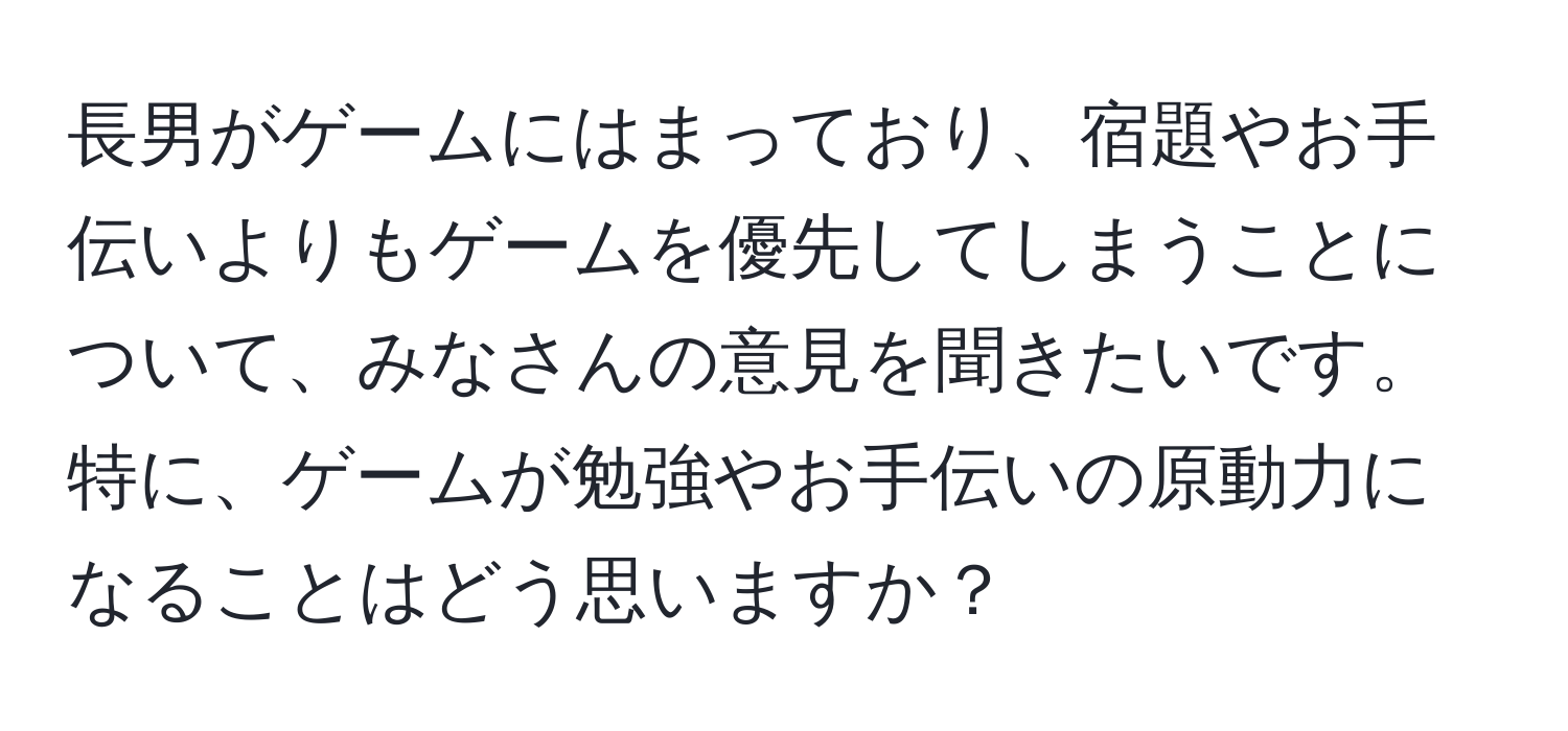 長男がゲームにはまっており、宿題やお手伝いよりもゲームを優先してしまうことについて、みなさんの意見を聞きたいです。特に、ゲームが勉強やお手伝いの原動力になることはどう思いますか？