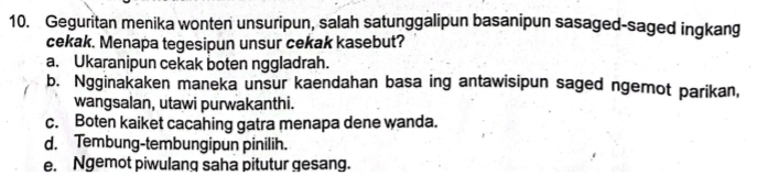 Geguritan menika wonten unsuripun, salah satunggalipun basanipun sasaged-saged inqkang
cekak. Menapa tegesipun unsur cekak kasebut?
a. Ukaranipun cekak boten nggladrah.
b. Ngginakaken maneka unsur kaendahan basa ing antawisipun saged ngemot parikan,
wangsalan, utawi purwakanthi.
c. Boten kaiket cacahing gatra menapa dene wanda.
d. Tembung-tembungipun pinilih.
e. Ngemot piwulang saha pitutur gesang.