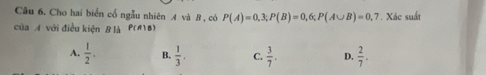 Cho hai biển cố ngẫu nhiên A và B , có P(A)=0,3; P(B)=0,6; P(A∪ B)=0,7. Xác suất
của A với điều kiện B là P(A|B)
A.  1/2 .  1/3 .  3/7 .  2/7 . 
B.
C.
D.