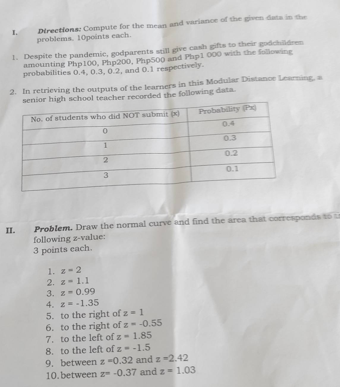 Directions: Compute for the mean and variance of the given data in the 
problems. 10points each. 
1. Despite the pandemic, godparents still give cash gifts to their godchildren 
amounting Php100, Php200, Php500 and Php1 000 with the following 
probabilities 0.4, 0.3, 0.2, and 0.1 respectively. 
2. In retrieving the outputs of the learners in this Modular Distance Learning, a 
ol teacher recorded the following data. 
II. Problem. Draw the normal curve and find the area that corresponds to 
following z-value: 
3 points each. 
1. z=2
2. z=1.1
3. z=0.99
4. z=-1.35
5. to the right of z=1
6. to the right of z=-0.55
7. to the left of z=1.85
8. to the left of z=-1.5
9. between z=0.32 and z=2.42
10.between z=-0.37 and z=1.03