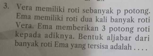 Vera memiliki roti sebanyak p potong. 
Ema memiliki roti dua kali banyak roti 
Vera. Ema memberikan 3 potong roti 
kepada adiknya. Bentuk aljabar dari 
banyak roti Ema yang tersisa adalah . . . .