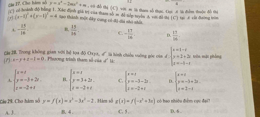 12
□ 
Cậu 27. Cho hàm số y=x^4-2mx^2+m , có đồ thị (C) với æ là tham số thực. Gọi A là điểm thuộc đồ thị
() có hoành độ bằng 1. Xắc định giá trị của tham số m để tiếp tuyển A với đồ thị (C) tại A cát đường tròu
(7) (x-1)^2+(y-1)^2=4 tạo thành một dây cung có độ dài nhó nhất
A. - 15/16 . B.  15/16 . C. - 17/16 . D.  17/16 .
Cầu 28. Trong không gian với hệ tọa độ Oxyz, d´ là hình chiếu vuông góc của đ : :beginarrayl x=1-t y=2+2t z=-1-tendarray.
(P) x-y+z-1=0. Phương trình tham số của d' là: trên mặt phẳng
A beginarrayl x=t y=-3+2t. z=-2+tendarray. B beginarrayl x=t y=3+2t. z=-2+tendarray. C beginarrayl x=t y=-3-2t. z=-2+tendarray. D. beginarrayl x=t y=-3+2t. z=2-tendarray.
2âu 29. Cho hàm số y=f(x)=x^3-3x^2-2. Hàm số g(x)=f(-x^3+3x) có bao nhiều điểm cực đại?
A. 3 . B. 4 . C. 5 . D. 6 .