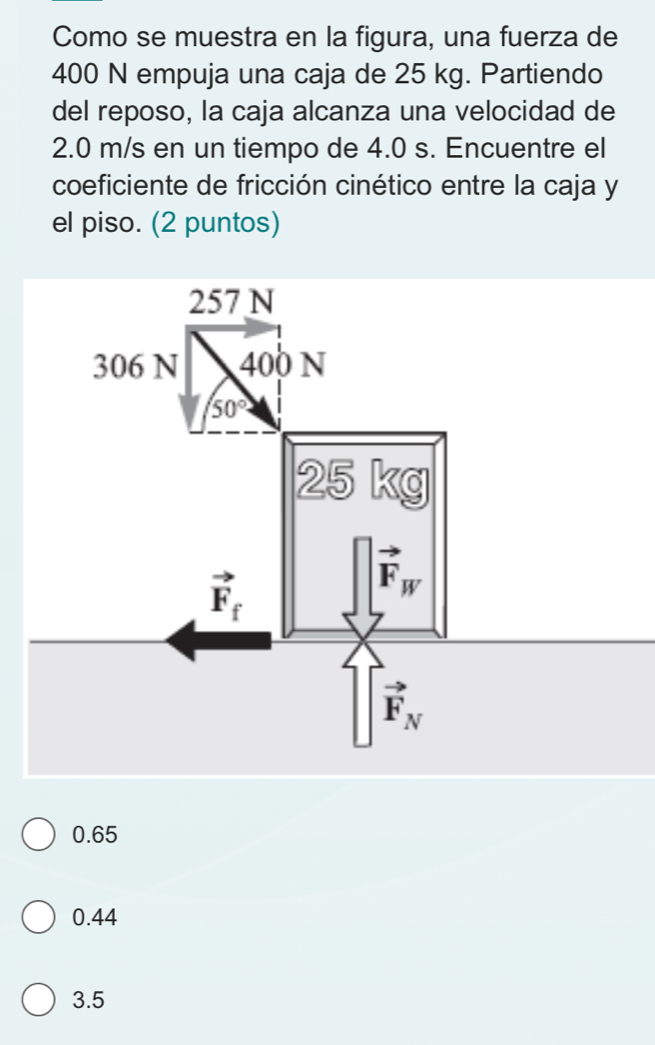 Como se muestra en la figura, una fuerza de
400 N empuja una caja de 25 kg. Partiendo
del reposo, la caja alcanza una velocidad de
2.0 m/s en un tiempo de 4.0 s. Encuentre el
coeficiente de fricción cinético entre la caja y
el piso. (2 puntos)
0.65
0.44
3.5