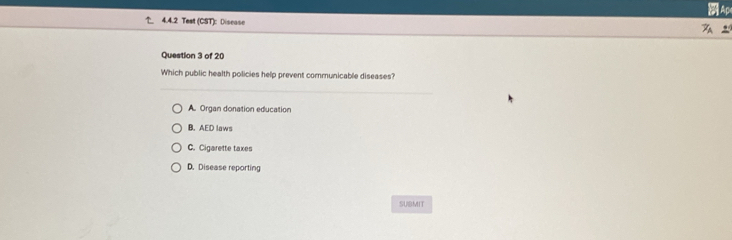 Ap
4.4.2 Test (CST): Discase
Question 3 of 20
Which public health policies help prevent communicable diseases?
A. Organ donation education
B. AED laws
C. Cigarette taxes
D. Disease reporting
SUBMIT