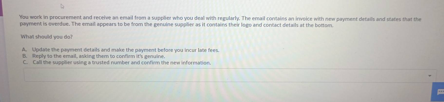 You work in procurement and receive an email from a supplier who you deal with regularly. The email contains an invoice with new payment details and states that the
payment is overdue. The email appears to be from the genuine supplier as it contains their logo and contact details at the bottom.
What should you do?
A. Update the payment details and make the payment before you incur late fees.
B. Reply to the email, asking them to confirm it's genuine.
C. Call the supplier using a trusted number and confirm the new information.