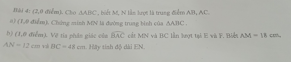 (2,0 điểm). Cho △ ABC , biết M, N lần lượt là trung điểm AB, AC. 
a) (1,0 điểm). Chứng minh MN là đường trung bình của △ ABC.
widehat BAC
b) (1,0 điểm). Vẽ tia phân giác của cắt MN và BC lần lượt tại E và F. Biết AM=18cm,
AN=12cm và BC=48cm. Hãy tính độ dài EN.